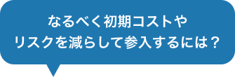 なるべく初期コストやリスクを減らして参入するには?